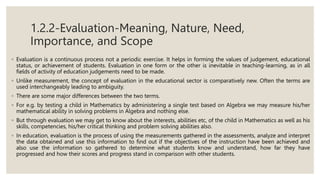 1.2.2-Evaluation-Meaning, Nature, Need,
Importance, and Scope
◦ Evaluation is a continuous process not a periodic exercise. It helps in forming the values of judgement, educational
status, or achievement of students. Evaluation in one form or the other is inevitable in teaching-learning, as in all
fields of activity of education judgements need to be made.
◦ Unlike measurement, the concept of evaluation in the educational sector is comparatively new. Often the terms are
used interchangeably leading to ambiguity.
◦ There are some major differences between the two terms.
◦ For e.g. by testing a child in Mathematics by administering a single test based on Algebra we may measure his/her
mathematical ability in solving problems in Algebra and nothing else.
◦ But through evaluation we may get to know about the interests, abilities etc, of the child in Mathematics as well as his
skills, competencies, his/her critical thinking and problem solving abilities also.
◦ In education, evaluation is the process of using the measurements gathered in the assessments, analyze and interpret
the data obtained and use this information to find out if the objectives of the instruction have been achieved and
also use the information so gathered to determine what students know and understand, how far they have
progressed and how their scores and progress stand in comparison with other students.
 