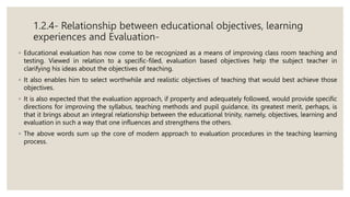 1.2.4- Relationship between educational objectives, learning
experiences and Evaluation-
◦ Educational evaluation has now come to be recognized as a means of improving class room teaching and
testing. Viewed in relation to a specific-filed, evaluation based objectives help the subject teacher in
clarifying his ideas about the objectives of teaching.
◦ It also enables him to select worthwhile and realistic objectives of teaching that would best achieve those
objectives.
◦ It is also expected that the evaluation approach, if property and adequately followed, would provide specific
directions for improving the syllabus, teaching methods and pupil guidance, its greatest merit, perhaps, is
that it brings about an integral relationship between the educational trinity, namely, objectives, learning and
evaluation in such a way that one influences and strengthens the others.
◦ The above words sum up the core of modern approach to evaluation procedures in the teaching learning
process.
 