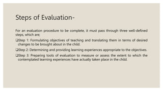 Steps of Evaluation-
For an evaluation procedure to be complete, it must pass through three well-defined
steps, which are;
Step 1: Formulating objectives of teaching and translating them in terms of desired
changes to be brought about in the child.
Step 2: Determining and providing learning experiences appropriate to the objectives.
Step 3: Preparing tools of evaluation to measure or assess the extent to which the
contemplated learning experiences have actually taken place in the child.
 