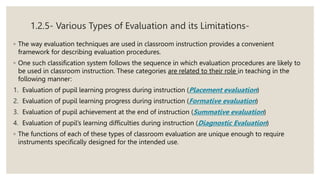 1.2.5- Various Types of Evaluation and its Limitations-
◦ The way evaluation techniques are used in classroom instruction provides a convenient
framework for describing evaluation procedures.
◦ One such classification system follows the sequence in which evaluation procedures are likely to
be used in classroom instruction. These categories are related to their role in teaching in the
following manner:
1. Evaluation of pupil learning progress during instruction (Placement evaluation)
2. Evaluation of pupil learning progress during instruction (Formative evaluation)
3. Evaluation of pupil achievement at the end of instruction (Summative evaluation)
4. Evaluation of pupil’s learning difficulties during instruction (Diagnostic Evaluation)
◦ The functions of each of these types of classroom evaluation are unique enough to require
instruments specifically designed for the intended use.
 