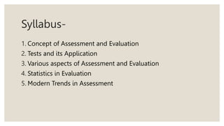Syllabus-
1. Concept of Assessment and Evaluation
2. Tests and its Application
3. Various aspects of Assessment and Evaluation
4. Statistics in Evaluation
5. Modern Trends in Assessment
 