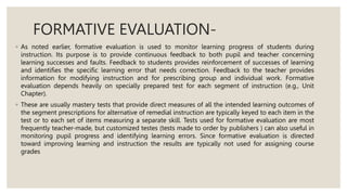 FORMATIVE EVALUATION-
◦ As noted earlier, formative evaluation is used to monitor learning progress of students during
instruction. Its purpose is to provide continuous feedback to both pupil and teacher concerning
learning successes and faults. Feedback to students provides reinforcement of successes of learning
and identifies the specific learning error that needs correction. Feedback to the teacher provides
information for modifying instruction and for prescribing group and individual work. Formative
evaluation depends heavily on specially prepared test for each segment of instruction (e.g., Unit
Chapter).
◦ These are usually mastery tests that provide direct measures of all the intended learning outcomes of
the segment prescriptions for alternative of remedial instruction are typically keyed to each item in the
test or to each set of items measuring a separate skill. Tests used for formative evaluation are most
frequently teacher-made, but customized testes (tests made to order by publishers ) can also useful in
monitoring pupil progress and identifying learning errors. Since formative evaluation is directed
toward improving learning and instruction the results are typically not used for assigning course
grades
 