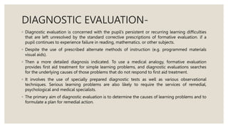 DIAGNOSTIC EVALUATION-
◦ Diagnostic evaluation is concerned with the pupil’s persistent or recurring learning difficulties
that are left unresolved by the standard corrective prescriptions of formative evaluation. if a
pupil continues to experience failure in reading, mathematics. or other subjects.
◦ Despite the use of prescribed alternate methods of instruction (e.g. programmed materials
visual aids).
◦ Then a more detailed diagnosis indicated. To use a medical analogy, formative evaluation
provides first aid treatment for simple learning problems, and diagnostic evaluations searches
for the underlying causes of those problems that do not respond to first aid treatment.
◦ It involves the use of specially prepared diagnostic tests as well as various observational
techniques. Serious learning problems are also likely to require the services of remedial,
psychological and medical specialists.
◦ The primary aim of diagnostic evaluation is to determine the causes of learning problems and to
formulate a plan for remedial action.
 