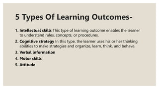 5 Types Of Learning Outcomes-
1. Intellectual skills This type of learning outcome enables the learner
to understand rules, concepts, or procedures.
2. Cognitive strategy In this type, the learner uses his or her thinking
abilities to make strategies and organize, learn, think, and behave.
3. Verbal information
4. Motor skills
5. Attitude
 