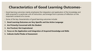 Characteristics of Good Learning Outcomes-
◦ Good learning outcomes mainly emphasize the integration and application of the knowledge and
skills acquired in a particular unit of instruction, and emerge from a process of reflection on the
important contents of a course.
◦ Some of the key characteristics of good learning outcomes include:
1. Good Learning Outcomes are Very Specific and Use Active Language
2. Are Primarily Concerned with the Student
3. Are Practical, Not Inspirational
4. Focus on the Application and Integration of Acquired Knowledge and Skills
5. Indicate Useful Modes of Assessment
 