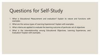 Questions for Self-Study
1. What is Educational Measurement and evaluation? Explain its nature and functions with
examples.
2. What are the various types of Learning Experiences? Explain with examples.
3. What criteria are applied to evaluate the learning outcome of particular set of objectives
4. What is the interrelationship among Educational Objectives, Learning Experiences, and
Evaluation? Explain with examples.
 