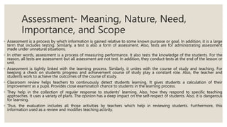 Assessment- Meaning, Nature, Need,
Importance, and Scope
◦ Assessment is a process by which information is gained relative to some known purpose or goal. In addition, it is a large
term that includes testing. Similarly, a test is also a form of assessment. Also, tests are for administrating assessment
made under unnatural situations.
◦ In other words, assessment is a process of measuring performance. It also tests the knowledge of the students. For the
reason, all tests are assessment but all assessment are not test. In addition, they conduct tests at the end of the lesson or
unit.
◦ Assessment is tightly linked with the learning process. Similarly, it unites with the course of study and teaching. For
keeping a check on students progress and achievement course of study play a constant role. Also, the teacher and
students work to achieve the outcomes of the course of study.
◦ Classroom review helps teachers to continuously detect students learning. It gives students a calculation of their
improvement as a pupil. Provides close examination chance to students in the learning process.
◦ They help in the collection of regular response to students’ learning. Also, how they respond to specific teaching
approaches. It uses a variety of plans. The opinion has a deep impact on the self-respect of students. Also, it is dangerous
for learning.
◦ Thus, the evaluation includes all those activities by teachers which help in reviewing students. Furthermore, this
information used as a review and modifies teaching activity.
 