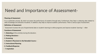 Need and Importance of Assessment-
◦ Meaning of Assessment
◦ It is a systematic process. By which we assess the performance of students through tests. Furthermore, they help in collecting data related to
skills knowledge and attitude of students. In addition, they help to improve students’ performance. There is various type of assessment.
◦ Definition of Assessment
◦ “Assessment involves the use of experimental data on student’s learning to refine programs and improve students’ learning.” – Allen
◦ Functions of Assessment
◦ 1. Detecting all the activities during the elevation.
◦ 2. Making Decisions –
◦ 3. Screening
◦ 4. Student’s Placement in the Remedial Course –
◦ 5. Instructional Planning
◦ 6. Feedback/Response
◦ 7. Inspiration
 