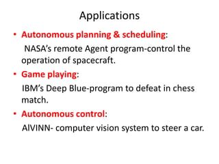 Applications
• Autonomous planning & scheduling:
NASA’s remote Agent program-control the
operation of spacecraft.
• Game playing:
IBM’s Deep Blue-program to defeat in chess
match.
• Autonomous control:
AlVINN- computer vision system to steer a car.
 