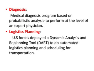 • Diagnosis:
Medical diagnosis program based on
probabilistic analysis-to perform at the level of
an expert physician.
• Logistics Planning:
U.S forces deployed a Dynamic Analysis and
Replanning Tool (DART) to do automated
logistics planning and scheduling for
transportation.
 