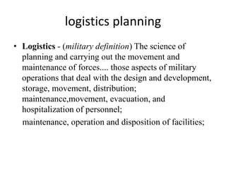logistics planning
• Logistics - (military definition) The science of
planning and carrying out the movement and
maintenance of forces.... those aspects of military
operations that deal with the design and development,
storage, movement, distribution;
maintenance,movement, evacuation, and
hospitalization of personnel;
maintenance, operation and disposition of facilities;
 