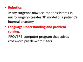 • Robotics:
Many surgeons now use robot assistants in
micro surgery- creates 3D model of a patient’s
internal anatomy.
• Language understanding and problem
solving:
PROVERB-computer program that solves
crossword puzzle-word filters.
 