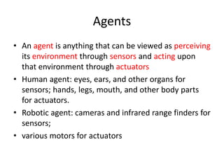 Agents
• An agent is anything that can be viewed as perceiving
its environment through sensors and acting upon
that environment through actuators
• Human agent: eyes, ears, and other organs for
sensors; hands, legs, mouth, and other body parts
for actuators.
• Robotic agent: cameras and infrared range finders for
sensors;
• various motors for actuators
 
