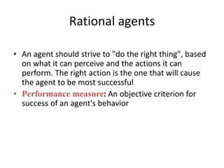 Rational agents
• An agent should strive to "do the right thing", based
on what it can perceive and the actions it can
perform. The right action is the one that will cause
the agent to be most successful
• Performance measure: An objective criterion for
success of an agent's behavior
 