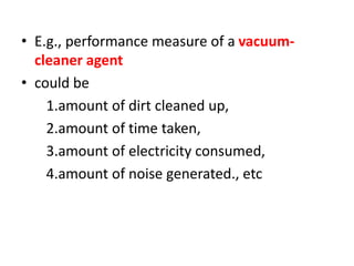 • E.g., performance measure of a vacuum-
cleaner agent
• could be
1.amount of dirt cleaned up,
2.amount of time taken,
3.amount of electricity consumed,
4.amount of noise generated., etc
 