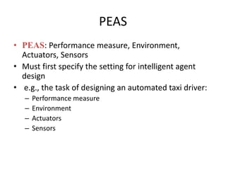 PEAS
• PEAS: Performance measure, Environment,
Actuators, Sensors
• Must first specify the setting for intelligent agent
design
• e.g., the task of designing an automated taxi driver:
– Performance measure
– Environment
– Actuators
– Sensors
 