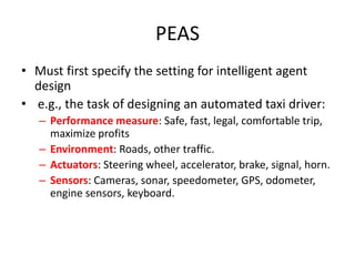 PEAS
• Must first specify the setting for intelligent agent
design
• e.g., the task of designing an automated taxi driver:
– Performance measure: Safe, fast, legal, comfortable trip,
maximize profits
– Environment: Roads, other traffic.
– Actuators: Steering wheel, accelerator, brake, signal, horn.
– Sensors: Cameras, sonar, speedometer, GPS, odometer,
engine sensors, keyboard.
 
