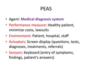 PEAS
• Agent: Medical diagnosis system
• Performance measure: Healthy patient,
minimize costs, lawsuits
• Environment: Patient, hospital, staff
• Actuators: Screen display (questions, tests,
diagnoses, treatments, referrals)
• Sensors: Keyboard (entry of symptoms,
findings, patient's answers)
 