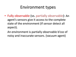 Environment types
• Fully observable (vs. partially observable): An
agent's sensors give it access to the complete
state of the environment (If sensor detect all
aspect).
An environment is partially observable b’coz of
noisy and inaccurate sensors. (vacuum agent)
 
