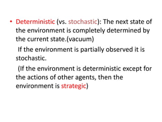 • Deterministic (vs. stochastic): The next state of
the environment is completely determined by
the current state.(vacuum)
If the environment is partially observed it is
stochastic.
(If the environment is deterministic except for
the actions of other agents, then the
environment is strategic)
 