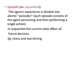• Episodic (vs. sequential):
The agent's experience is divided into
atomic "episodes" (each episode consists of
the agent perceiving and then performing a
single action).
In sequential the current state affect all
future decision.
Eg: chess and taxi driving
 