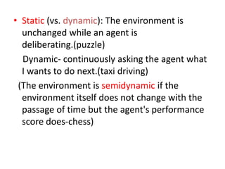 • Static (vs. dynamic): The environment is
unchanged while an agent is
deliberating.(puzzle)
Dynamic- continuously asking the agent what
I wants to do next.(taxi driving)
(The environment is semidynamic if the
environment itself does not change with the
passage of time but the agent's performance
score does-chess)
 