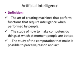 Artificial Intelligence
• Definition:
 The art of creating machines that perform
functions that require intelligence when
performed by people.
 The study of how to make computers do
things at which at moment people are better.
 The study of the computation that make it
possible to preceive,reason and act.
 
