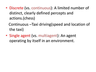 • Discrete (vs. continuous): A limited number of
distinct, clearly defined percepts and
actions.(chess)
Continuous –Taxi driving(speed and location of
the taxi)
• Single agent (vs. multiagent): An agent
operating by itself in an environment.
 