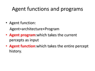 Agent functions and programs
• Agent function:
Agent=architecture+Program
• Agent program:which takes the current
percepts as input
• Agent function:which takes the entire percept
history.
 
