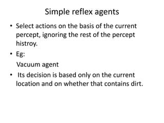 Simple reflex agents
• Select actions on the basis of the current
percept, ignoring the rest of the percept
histroy.
• Eg:
Vacuum agent
• Its decision is based only on the current
location and on whether that contains dirt.
 