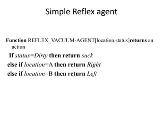 Simple Reflex agent
Function REFLEX_VACUUM-AGENT[location,status]returns an
action
If status=Dirty then return suck
else if location=A then return Right
else if location=B then return Left
 