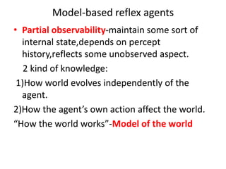Model-based reflex agents
• Partial observability-maintain some sort of
internal state,depends on percept
history,reflects some unobserved aspect.
2 kind of knowledge:
1)How world evolves independently of the
agent.
2)How the agent’s own action affect the world.
“How the world works”-Model of the world
 