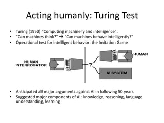 Acting humanly: Turing Test
• Turing (1950) "Computing machinery and intelligence":
• "Can machines think?"  "Can machines behave intelligently?"
• Operational test for intelligent behavior: the Imitation Game
• Anticipated all major arguments against AI in following 50 years
• Suggested major components of AI: knowledge, reasoning, language
understanding, learning
 