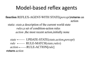 Model-based reflex agents
fnuction REFLEX-AGENT-WITH STATE(percept)returns an
action
static: state,a description of the current world state
rules,a set of condition-action rules
action ,the most recent action,initially none
state UPDATE-STATE(state,action,percept)
rule RULE-MATCH(state,rules)
action RULE-ACTION[rule]
return action
 