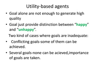 Utility-based agents
• Goal alone are not enough to generate high
quality
• Goal just provide distinction between “happy”
and “unhappy”.
Two kind of cases where goals are inadequate:
• Conflicting goals-some of them can be
achieved.
• Several goals-none can be acieved,importance
of goals are taken.
 