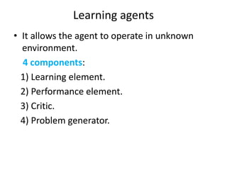Learning agents
• It allows the agent to operate in unknown
environment.
4 components:
1) Learning element.
2) Performance element.
3) Critic.
4) Problem generator.
 