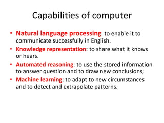 Capabilities of computer
• Natural language processing: to enable it to
communicate successfully in English.
• Knowledge representation: to share what it knows
or hears.
• Automated reasoning: to use the stored information
to answer question and to draw new conclusions;
• Machine learning: to adapt to new circumstances
and to detect and extrapolate patterns.
 