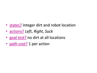 • states? integer dirt and robot location
• actions? Left, Right, Suck
• goal test? no dirt at all locations
• path cost? 1 per action
 