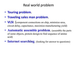 Real world problem
• Touring problem.
• Traveling sales man problem.
• VLSI. (component connections on chip, minimize-area,
circuit delay, capacitance, maximize-manufacturing yield)
• Automatic assemble problem. (assemble the parts
of some objects, protein design-to find sequence of amino
acid)
• Internet searching. (looking for answer to questions)
 