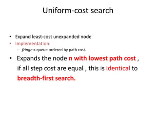 Uniform-cost search
• Expand least-cost unexpanded node
• Implementation:
– fringe = queue ordered by path cost.
• Expands the node n with lowest path cost ,
if all step cost are equal , this is identical to
breadth-first search.
 