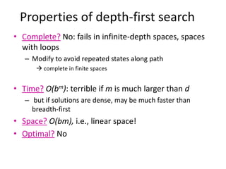 Properties of depth-first search
• Complete? No: fails in infinite-depth spaces, spaces
with loops
– Modify to avoid repeated states along path
 complete in finite spaces
• Time? O(bm): terrible if m is much larger than d
– but if solutions are dense, may be much faster than
breadth-first
• Space? O(bm), i.e., linear space!
• Optimal? No
 