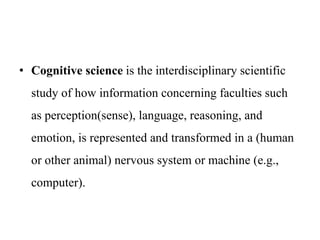 • Cognitive science is the interdisciplinary scientific
study of how information concerning faculties such
as perception(sense), language, reasoning, and
emotion, is represented and transformed in a (human
or other animal) nervous system or machine (e.g.,
computer).
 