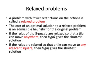 Relaxed problems
• A problem with fewer restrictions on the actions is
called a relaxed problem
• The cost of an optimal solution to a relaxed problem
is an admissible heuristic for the original problem
• If the rules of the 8-puzzle are relaxed so that a tile
can move anywhere, then h1(n) gives the shortest
solution
• If the rules are relaxed so that a tile can move to any
adjacent square, then h2(n) gives the shortest
solution
 