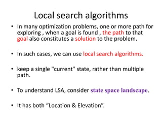 Local search algorithms
• In many optimization problems, one or more path for
exploring , when a goal is found , the path to that
goal also constitutes a solution to the problem.
• In such cases, we can use local search algorithms.
• keep a single "current" state, rather than multiple
path.
• To understand LSA, consider state space landscape.
• It has both “Location & Elevation”.
 