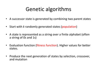Genetic algorithms
• A successor state is generated by combining two parent states
• Start with k randomly generated states (population)
• A state is represented as a string over a finite alphabet (often
a string of 0s and 1s)
• Evaluation function (fitness function). Higher values for better
states.
• Produce the next generation of states by selection, crossover,
and mutation
 