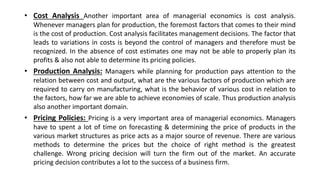 • Cost Analysis Another important area of managerial economics is cost analysis.
Whenever managers plan for production, the foremost factors that comes to their mind
is the cost of production. Cost analysis facilitates management decisions. The factor that
leads to variations in costs is beyond the control of managers and therefore must be
recognized. In the absence of cost estimates one may not be able to properly plan its
profits & also not able to determine its pricing policies.
• Production Analysis: Managers while planning for production pays attention to the
relation between cost and output, what are the various factors of production which are
required to carry on manufacturing, what is the behavior of various cost in relation to
the factors, how far we are able to achieve economies of scale. Thus production analysis
also another important domain.
• Pricing Policies: Pricing is a very important area of managerial economics. Managers
have to spent a lot of time on forecasting & determining the price of products in the
various market structures as price acts as a major source of revenue. There are various
methods to determine the prices but the choice of right method is the greatest
challenge. Wrong pricing decision will turn the firm out of the market. An accurate
pricing decision contributes a lot to the success of a business firm.
 