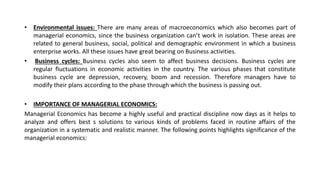 • Environmental issues: There are many areas of macroeconomics which also becomes part of
managerial economics, since the business organization can’t work in isolation. These areas are
related to general business, social, political and demographic environment in which a business
enterprise works. All these issues have great bearing on Business activities.
• Business cycles: Business cycles also seem to affect business decisions. Business cycles are
regular fluctuations in economic activities in the country. The various phases that constitute
business cycle are depression, recovery, boom and recession. Therefore managers have to
modify their plans according to the phase through which the business is passing out.
• IMPORTANCE OF MANAGERIAL ECONOMICS:
Managerial Economics has become a highly useful and practical discipline now days as it helps to
analyze and offers best s solutions to various kinds of problems faced in routine affairs of the
organization in a systematic and realistic manner. The following points highlights significance of the
managerial economics:
 