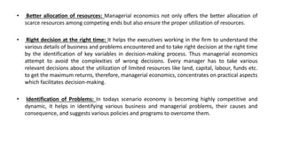• Better allocation of resources: Managerial economics not only offers the better allocation of
scarce resources among competing ends but also ensure the proper utilization of resources.
• Right decision at the right time: It helps the executives working in the firm to understand the
various details of business and problems encountered and to take right decision at the right time
by the identification of key variables in decision-making process. Thus managerial economics
attempt to avoid the complexities of wrong decisions. Every manager has to take various
relevant decisions about the utilization of limited resources like land, capital, labour, funds etc.
to get the maximum returns, therefore, managerial economics, concentrates on practical aspects
which facilitates decision-making.
• Identification of Problems: In todays scenario economy is becoming highly competitive and
dynamic, it helps in identifying various business and managerial problems, their causes and
consequence, and suggests various policies and programs to overcome them.
 