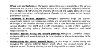 • Offers tools and techniques: Managerial economics ensures availability of the various
conceptual and technical skills, tools of analysis and techniques of judgment and other
modern tools and instruments like elasticity of demand and supply, cost and revenue,
income and expenditure, profit and volume of production etc. to solve various dynamic
problems of business.
• Attainment of business objectives: Managerial economics helps the business
executives to become more responsive, realistic and competent to overcome upcoming
challenges in the dynamic business scenario. This in turn facilitates achievement of
various objectives like profit and wealth maximization, society welfare, Customer
satisfaction, attaining industry leadership, market share expansion and social
responsibilities etc.
• Facilitates decision making and forward planning: Managerial Economics enables
decision making and forward planning by the evaluation of alternatives available to the
managers.
• Understanding the various external factors: It also helps in understanding and
analyzing the various external factors which affect the decision-making of an
organization and ultimately affecting the functioning and the success of the firm.
 