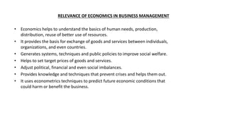 RELEVANCE OF ECONOMICS IN BUSINESS MANAGEMENT
• Economics helps to understand the basics of human needs, production,
distribution, reuse of better use of resources.
• It provides the basis for exchange of goods and services between individuals,
organizations, and even countries.
• Generates systems, techniques and public policies to improve social welfare.
• Helps to set target prices of goods and services.
• Adjust political, financial and even social imbalances.
• Provides knowledge and techniques that prevent crises and helps them out.
• It uses econometrics techniques to predict future economic conditions that
could harm or benefit the business.
 